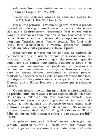 • dar-nos dons para ajudarmos uns aos outros e nos
      unir ao Corpo (1Co 12.7-12);
    • curar-nos inclusive usando os dons dos outros (Sl
      147.3; Is 61.1; Ef4.16; 1Pe4.8,10).
     Em outras palavras, a vitória na guerra contra o pecado
depende de todo o processo de crescimento e de vivermos a
vida que o Espírito provê. Precisamos fazer muitas coisas
para alcançarmos a vitória que precisamos. Problemas sérios
como vícios e outros padrões de comportamento não
permitem fórmulas como: “Isso é pecado. Não farei mais
isso”. Para alcançarmos a vitória, precisamos mudar
completamente e entregar nossa vida ao Espírito.
     Essa verdade também explica por que os padrões de
comportamento, que não funcionam com essas fórmulas,
funcionam com o processo que descrevemos: quando
admitimos que somos impotentes, pedimos a Deus e às
pessoas que nos ajudem, arrependemo-nos, mantemos o
contato com um ambiente encorajador, buscamos a cura
para as nossas feridas, aceitamos o sincero perdão,
perdoamos e obedecemos a Deus. Quando fazemos tudo isso,
os antigos padrões problemáticos de comportamento mudam.
É assim que a Bíblia descreve o processo que precisamos
passar.
     Os cristãos, em geral, têm uma visão muito superficial
do pecado, tanto em relação à nossa capacidade de lidar com
ele como a extensão em que devemos tratá-lo. Não
conseguimos parar de pecar; precisamos ser salvos do
pecado. E isso significa um processo de cura muito mais
profundo do que apenas “parar de ser mau”. Na realidade,
trata-se de uma missão de “cura”, igual à de Jesus: “Pois o
Filho do homem veio buscar e salvar o que estava perdido”
(Lc 19.10).
    A palavra traduzida “salvar” nessa afirmação, na
verdade, significa “curar” ou “restaurar”. Ser “salvo” do
pecado significa ser restaurado e curado num nível mais
 