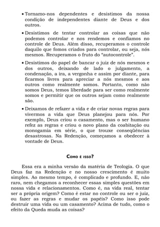 • Tornamo-nos dependentes e desistimos da nossa
      condição de independentes diante de Deus e dos
      outros.
    • Desistimos de tentar controlar as coisas que não
      podemos controlar e nos rendemos e confiamos no
      controle de Deus. Além disso, recuperamos o controle
      daquilo que fomos criados para controlar, ou seja, nós
      mesmos. Recuperamos o fruto do “autocontrole”.
    • Desistimos do papel de bancar o juiz de nós mesmos e
      dos outros, deixando de lado o julgamento, a
      condenação, a ira, a vergonha e assim por diante, para
      ficarmos livres para apreciar a nós mesmos e aos
      outros como realmente somos. Portanto, como não
      somos Deus, temos liberdade para ser como realmente
      somos e permitir que os outros sejam como realmente
      são.
    • Deixamos de refazer a vida e de criar novas regras para
      vivermos a vida que Deus planejou para nós. Por
      exemplo, Deus criou o casamento, mas o ser humano
      refez as regras e criou o novo plano da coabitação ou
      monogamia em série, o que trouxe conseqüências
      desastrosas. Na Redenção, começamos a obedecer à
      vontade de Deus.


                        COMO   É ISSO?


      Essa era a minha versão da matéria de Teologia. O que
Deus faz na Redenção e no nosso crescimento é muito
simples. Ao mesmo tempo, é complicado e profundo. E, não
raro, nem chegamos a reconhecer essas simples questões em
nossa vida e relacionamentos. Como é, na vida real, tentar
ser a própria origem? Como é estar no controle ou ser o juiz,
ou fazer as regras e mudar os papéis? Como isso pode
destruir uma vida ou um casamento? Acima de tudo, como o
efeito da Queda muda as coisas?
 