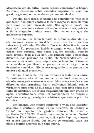 idealização um do outro. Pouco depois, começaram a brigar.
Às vezes, discutiam sobre assuntos importantes, mas, em
geral, brigavam por causa do temperamento de Joe.
     Um dia, Sara disse, soluçando no consultório: “Não sei o
que fazer. Não quero controlá-lo nem magoá-lo, mas ele vem
para cima de mim cheio de ódio. Não agüento mais”. Ela
disse que o seu amor estava esfriando cada vez mais, pois ele
a tinha magoado muitas vezes. Meu temor era que ela
quisesse se separar.
     Até então, Joe tinha tentado se defender, dizendo que
ela era uma pessoa muito difícil de se conviver e que sua
raiva era justificada. Ele disse: “Você também ficaria louco
com ela”. Eu procurava fazê-lo enxergar o outro lado das
coisas, sem sucesso. Mas nesse dia, em especial, quando
Sara revelou toda a sua dor, Joe ganhou uma perspectiva
diferente. Nas palavras da Bíblia, ele “arrependeu-se”. Ele
mudou de idéia sobre seu próprio comportamento. Deixou de
se considerar justificado e passou a se enxergar como
destrutivo e maldoso. Ele estava magoando uma pessoa que
amava e da qual precisava.
     Então, finalmente, Joe concordou em tratar sua raiva.
Durante meses, eles vinham ao meu consultório sempre que
ele não conseguia controlar a raiva. Mas essas sessões eram
diferentes das primeiras. Agora estávamos lidando com o
verdadeiro problema da sua raiva e não com uma coisa que
tinha de justificar. Ele estava freqüentando um bom grupo de
apoio, encontrando-se com um companheiro de oração e
explorando comigo a mágoa e a história que existia por trás
da raiva.
     Lentamente, Joe mudou conforme a “vida pelo Espírito”
assumiu o controle. Como Paulo descreve, ele colheu o
“fruto” do Espírito. Ele ganhou autocontrole, amor e
paciência (Gl 5.22,23). É mais um exemplo de como o “fruto”
funciona. Ele cultivou o jardim, a vida pelo Espírito, e agora
ele estava dando frutos. Joe estava se tornando cada vez
mais o marido amoroso que Sara queria.
 
