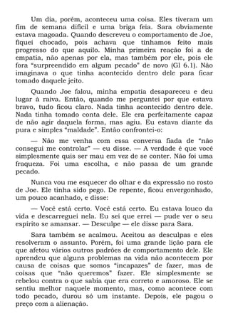 Um dia, porém, aconteceu uma coisa. Eles tiveram um
fim de semana difícil e uma briga feia. Sara obviamente
estava magoada. Quando descreveu o comportamento de Joe,
fiquei chocado, pois achava que tínhamos feito mais
progresso do que aquilo. Minha primeira reação foi a de
empatia, não apenas por ela, mas também por ele, pois ele
fora “surpreendido em algum pecado” de novo (Gl 6.1). Não
imaginava o que tinha acontecido dentro dele para ficar
tomado daquele jeito.
     Quando Joe falou, minha empatia desapareceu e deu
lugar à raiva. Então, quando me perguntei por que estava
bravo, tudo ficou claro. Nada tinha acontecido dentro dele.
Nada tinha tomado conta dele. Ele era perfeitamente capaz
de não agir daquela forma, mas agiu. Eu estava diante da
pura e simples “maldade”. Então confrontei-o:
     — Não me venha com essa conversa fiada de “não
consegui me controlar” — eu disse. — A verdade é que você
simplesmente quis ser mau em vez de se conter. Não foi uma
fraqueza. Foi uma escolha, e não passa de um grande
pecado.
    Nunca vou me esquecer do olhar e da expressão no rosto
de Joe. Ele tinha sido pego. De repente, ficou envergonhado,
um pouco acanhado, e disse:
     — Você está certo. Você está certo. Eu estava louco da
vida e descarreguei nela. Eu sei que errei — pude ver o seu
espírito se amansar. — Desculpe — ele disse para Sara.
     Sara também se acalmou. Aceitou as desculpas e eles
resolveram o assunto. Porém, foi uma grande lição para ele
que afetou vários outros padrões de comportamento dele. Ele
aprendeu que alguns problemas na vida não acontecem por
causa de coisas que somos “incapazes” de fazer, mas de
coisas que “não queremos” fazer. Ele simplesmente se
rebelou contra o que sabia que era correto e amoroso. Ele se
sentiu melhor naquele momento, mas, como acontece com
todo pecado, durou só um instante. Depois, ele pagou o
preço com a alienação.
 