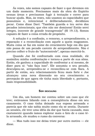 Ás vezes, não somos capazes de fazer o que devemos em
um dado momento. Precisamos mais da obra do Espírito
nessas áreas e precisamos fugir à tentação e correr para
buscar ajuda. Mas, às vezes, não usamos as capacidades que
possuímos e, intencional e deliberadamente, decidimos
pecar. Como disse Davi: “Também guarda o teu servo dos
pecados intencionais; que eles não me dominem! Então serei
íntegro, inocente de grande transgressão” (Sl 19.13). Somos
capazes de fazer a coisa errada de propósito.
     A solução é a confissão, o remorso, o arrependimento, a
reparação e a reconciliação com aquele a quem magoamos.
Muita coisa se faz em nome do crescimento hoje em dia que
não passa de um pecado carente de arrependimento. Não é
preciso colher o fruto do “autocontrole”, apenas exercitá-lo.
     Quando Joe foi confrontado com essa realidade, ele
assimilou minha confrontação e tornou-a parte de sua alma.
Então, ele ganhou a capacidade de confrontar a si mesmo, de
dizer para si: “não faça isso”. Ele assumiu o seu pecado,
desculpou-se, arrependeu-se e reconciliou-se com Sara. A
partir de então, seu relacionamento ficou mais forte e Joe
alcançou uma nova dimensão no seu crescimento: a
percepção de que agora ele tinha mais liberdade e, portanto,
mais responsabilidade.


                       SEM   DESCULPAS


     Um dia, um homem me contou sobre um caso que ele
teve; estávamos lidando com a conseqüência disso em seu
casamento. O caso tinha deixado sua esposa arrasada e
parecia que ele não sabia muito como ela se sentia. Durante
as sessões, ele teve uma idéia da dor que havia causado, mas
exatamente quando íamos explorar mais o fato de o caso tê-
la arrasado, ele mudou o rumo da conversa:
     — Mas tudo isso me deixa triste por outro motivo — ele
disse.
 