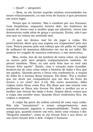 — Qual? — perguntei.
    — Bem, se ela tivesse suprido minhas necessidades em
nosso relacionamento, cu não teria de buscar o que precisava
em outro lugar.
     Pensei que ia vomitar. Não o condeno por seu fracasso.
Com freqüência, enquanto tratava dele, me lembrava da
reação de Jesus com a mulher pega em adultério. Jesus não
demonstrou nada além de graça e aceitação. Então, não é por
isso que eu estava me sentindo mal.
     O que me deixou mal foi ele jogar a culpa. Ele
praticamente disse que sua esposa era responsável pelo seu
caso. Nunca passou pela sua cabeça que ele podia ter reagido
de milhares de maneiras diferentes em vez de ser infiel. Ele
poderia ter reagido de maneira redentora, e não destrutiva.
     Mas, então, tive de me lembrar de outra coisa. Já culpei
os outros pelo meu próprio comportamento também. Já
pensei também: “Bom, eu não teria feito isso se você não
tivesse feito aquilo”. Então, com o coração mais humilde,
lembrei-me de uma coisa sobre a história de Adão e Eva que
me ajudou. Quando pecou e Deus veio confrontá-lo, a reação
de Adão foi a mesma desse homem. Ele disse: “Foi a mulher
que me deste por companheira que me deu do fruto da
árvore, e eu comi” (Gn 3.12). Em outro momento, Adão
culpou tanto Deus como Eva. Ele disse que não estaria com
problemas se Deus não tivesse lhe dado a mulher ou se a
mulher não tivesse lhe dado o fruto. Depois disso, vemos que
a culpa não escolhe sexo. Quando Deus confrontou Eva, ela
culpou a serpente.
    A culpa faz parte da ordem natural de uma raça caída.
Nós não “assumimos” o nosso comportamento, mas
automaticamente jogamos a responsabilidade. Tenho uma
amiga que, quando comete um erro, imita uma criança e diz:
“Ninguém mandou”, como se ela tivesse feito o seu dever se
um outro tivesse feito o dele. Culpar é humano.
 