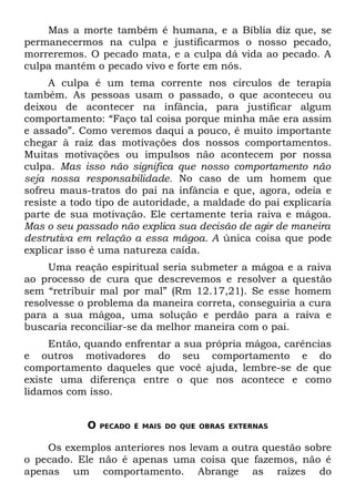 Mas a morte também é humana, e a Bíblia diz que, se
permanecermos na culpa e justificarmos o nosso pecado,
morreremos. O pecado mata, e a culpa dá vida ao pecado. A
culpa mantém o pecado vivo e forte em nós.
     A culpa é um tema corrente nos círculos de terapia
também. As pessoas usam o passado, o que aconteceu ou
deixou de acontecer na infância, para justificar algum
comportamento: “Faço tal coisa porque minha mãe era assim
e assado”. Como veremos daqui a pouco, é muito importante
chegar à raiz das motivações dos nossos comportamentos.
Muitas motivações ou impulsos não acontecem por nossa
culpa. Mas isso não significa que nosso comportamento não
seja nossa responsabilidade. No caso de um homem que
sofreu maus-tratos do pai na infância e que, agora, odeia e
resiste a todo tipo de autoridade, a maldade do pai explicaria
parte de sua motivação. Ele certamente teria raiva e mágoa.
Mas o seu passado não explica sua decisão de agir de maneira
destrutiva em relação a essa mágoa. A única coisa que pode
explicar isso é uma natureza caída.
     Uma reação espiritual seria submeter a mágoa e a raiva
ao processo de cura que descrevemos e resolver a questão
sem “retribuir mal por mal” (Rm 12.17,21). Se esse homem
resolvesse o problema da maneira correta, conseguiria a cura
para a sua mágoa, uma solução e perdão para a raiva e
buscaria reconciliar-se da melhor maneira com o pai.
     Então, quando enfrentar a sua própria mágoa, carências
e outros motivadores do seu comportamento e do
comportamento daqueles que você ajuda, lembre-se de que
existe uma diferença entre o que nos acontece e como
lidamos com isso.


            O   PECADO É MAIS DO QUE OBRAS EXTERNAS


    Os exemplos anteriores nos levam a outra questão sobre
o pecado. Ele não é apenas uma coisa que fazemos, não é
apenas um comportamento. Abrange as raízes do
 