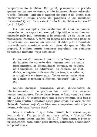 comportamento também. Em geral, pensamos no pecado
apenas em termos externos, e não internos. Jesus advertiu:
“Vocês, fariseus, limpam o exterior do copo e do prato, mas
interiormente estão cheios de ganância e de maldade.
Insensatos! Quem fez o exterior não fez também o interior?”
(Lc 11.39,40).
     Os dois exemplos que acabamos de citar, o homem
magoado com a esposa e o exemplo hipotético de um homem
magoado pelo pai, mostram a importância de se tratar das
motivações internas. A raiva ou mágoa não resolvida pode se
transformar em rancor ou luxúria. O ódio pela autoridade
provavelmente arruinou mais carreiras do que a falta de
preparo. E muitos outros monstros espreitam nas sombras
do coração humano. Veja esta lista:

    O que sai do homem é que o torna “impuro”. Pois
    do interior do coração dos homens vêm os maus
    pensamentos, as imoralidades sexuais, os roubos,
    os homicídios, os adultérios, as cobiças, as mal-
    dades, o engano, a devassidão, a inveja, a calúnia,
    a arrogância e a insensatez. Todos esses males vêm
    de dentro e tornam o homem “impuro” (Mc 7.20-
    23).

     Muitas doenças, fracassos, vícios, dificuldades de
relacionamento e comportamentos destrutivos nascem
nesses motivadores. Como disse Jesus, o fruto vem da árvore
(Mt 12.33-35). O segredo para que a obra externa seja boa é
olhar para dentro e resolver esses problemas. Se você estiver
cheio de “coisas sujas”, exibirá um comportamento sujo; o
mesmo vale para “coisas boas”.
     Mas a verdade é que todo mundo tem coisas sujas
dentro de si. Faz parte da natureza caída, a “doença” do
pecado, como Jesus explica (Mc 2.17). Para sarar, é preciso
ter segurança para olhar para dentro, confessar, abandonar,
arrepender-se e
 