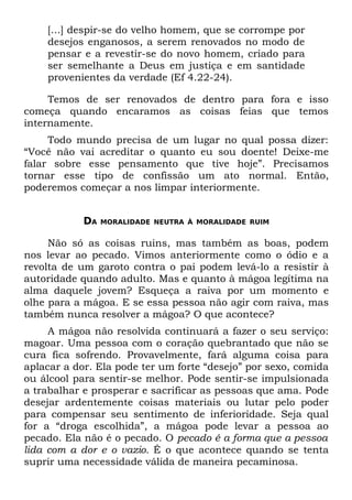 [...] despir-se do velho homem, que se corrompe por
    desejos enganosos, a serem renovados no modo de
    pensar e a revestir-se do novo homem, criado para
    ser semelhante a Deus em justiça e em santidade
    provenientes da verdade (Ef 4.22-24).

     Temos de ser renovados de dentro para fora e isso
começa quando encaramos as coisas feias que temos
internamente.
     Todo mundo precisa de um lugar no qual possa dizer:
“Você não vai acreditar o quanto eu sou doente! Deixe-me
falar sobre esse pensamento que tive hoje”. Precisamos
tornar esse tipo de confissão um ato normal. Então,
poderemos começar a nos limpar interiormente.


            DA   MORALIDADE NEUTRA À MORALIDADE RUIM


     Não só as coisas ruins, mas também as boas, podem
nos levar ao pecado. Vimos anteriormente como o ódio e a
revolta de um garoto contra o pai podem levá-lo a resistir à
autoridade quando adulto. Mas e quanto à mágoa legítima na
alma daquele jovem? Esqueça a raiva por um momento e
olhe para a mágoa. E se essa pessoa não agir com raiva, mas
também nunca resolver a mágoa? O que acontece?
     A mágoa não resolvida continuará a fazer o seu serviço:
magoar. Uma pessoa com o coração quebrantado que não se
cura fica sofrendo. Provavelmente, fará alguma coisa para
aplacar a dor. Ela pode ter um forte “desejo” por sexo, comida
ou álcool para sentir-se melhor. Pode sentir-se impulsionada
a trabalhar e prosperar e sacrificar as pessoas que ama. Pode
desejar ardentemente coisas materiais ou lutar pelo poder
para compensar seu sentimento de inferioridade. Seja qual
for a “droga escolhida”, a mágoa pode levar a pessoa ao
pecado. Ela não é o pecado. O pecado é a forma que a pessoa
lida com a dor e o vazio. É o que acontece quando se tenta
suprir uma necessidade válida de maneira pecaminosa.
 