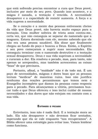 que está sofrendo precisa encontrar a cura que Deus provê,
inclusive por meio de seu povo. Quando isso acontece, e a
mágoa é sanada, a tentação é vencida. A necessidade
desaparece e a capacidade de resistir aumenta. A força e a
vida suprem a necessidade.
     Se o coração e a mente das pessoas estivessem cheios
da vida que Deus provê, não haveria muito espaço para a
tentação. Uma mulher solteira de trinta anos contou-me,
certa vez, que não conseguia se separar do namorado que a
magoava. Estava dormindo com ele, mesmo sabendo que ele
não era uma pessoa saudável. Ela disse que finalmente
chegou ao fundo do poço e buscou a Deus. Então, o Espírito
e seu povo começaram a suprir suas necessidades. Ela
conseguiu terminar com o namorado destrutivo e a tentação
sexual desapareceu. Deus e sua vida supriram a necessidade
e curaram a dor. Ela resolveu o pecado, mas, para tanto, não
apenas se arrependeu, mas também acrescentou as coisas
“boas” de que precisava.
     Portanto, afinal, a “maldade” não é de todo má. É um
poço de necessidades, mágoas e dores boas que as pessoas
tentam “medicar” de maneiras ruins. Isso não justifica
nenhuma das reações pecaminosas que temos nem o
Evangelho incompleto que damos às pessoas como resposta
para o pecado. Para alcançarmos a vitória, precisamos bus-
car tudo o que Deus ofereceu e isso inclui cuidar de nossas
necessidades e das dores que não estejam em contato com a
sua vida.


                      EVITANDO   O PECADO


     Entretanto, isso não é nada fácil. E a tentação mora ao
lado. Ela não desaparece e não devemos ficar sentados,
esperando que ela se cale enquanto “nos recuperamos”. A
Bíblia oferece uma estratégia para evitar isso. Vamos lembrar
como funciona.
 