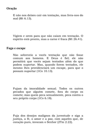 Oração

    E não nos deixes cair em tentação, mas livra-nos do
    mal (Mt 6.13).




    Vigiem e orem para que não caiam em tentação. O
    espírito está pronto, mas a carne é fraca (Mt 26.41).


Fuga e escape

    Não sobreveio a vocês tentação que não fosse
    comum aos homens. E Deus é fiel; ele não
    permitirá que vocês sejam tentados além do que
    podem suportar. Mas, quando forem tentados, ele
    mesmo lhes providenciará um escape, para que o
    possam suportar (1Co 10.13).




    Fujam da imoralidade sexual. Todos os outros
    pecados que alguém comete, fora do corpo os
    comete; mas quem peca sexualmente, peca contra o
    seu próprio corpo (1Co 6.18).




    Fuja dos desejos malignos da juventude e siga a
    justiça, a fé, o amor e a paz, com aqueles que, de
    coração puro, invocam o Senhor (2Tm 2.22).
 