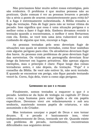 Não precisamos falar muito sobre essas estratégias, pois
são evidentes. O problema é que muitas pessoas não as
praticam. Quão comum é ver as pessoas levarem o pecado
tão a sério a ponto de orarem consistentemente para evitá-lo?
E a fuga é extremamente subestimada. A Bíblia ressalta a
fuga da tentação. Fala de fugir para não se tornar vítima do
pecado. Isso significa que essa é uma situação perigosa e a
melhor coisa a fazer é fugir dela. Embora devamos resistir à
tentação quando a encontramos, o melhor é nem flertarmos
com ela. Então, se você tem uma área vulnerável ou está
cuidando de alguém que tem, encoraje a fuga.
     As pessoas tentadas pelo sexo deveriam fugir de
situações nas quais se sentem tentadas, como ficar sozinhas
com alguém perigoso para elas. Os alcoólatras deveriam fugir
dos bares. As pessoas com problemas de peso deveriam fugir
das sorveterias. Os viciados em pornografia deveriam ficar
longe da Internet em lugares privativos. São apenas alguns
exemplos, mas o princípio é claro: Fique longe das coisas
tentadoras antes, e não depois, da tentação. “Fuja” é o
conselho da Bíblia. Se você não estiver lá, não será tentado.
E quando se encontrar em perigo, não fique parado tentando
vencê-la. Corra, fuja dela, trate-a como algo perigoso.


                 LEMBRANDO   DO QUE É O PECADO


     Finalmente, somos tentados a esquecer o que é o
pecado. Lembra-se da lição de teologia no capítulo 2? Deus
criou a raça humana para estar ligada a ele em papéis
específicos. Devemos viver em relacionamento e sob seu
senhorio, mantendo nossos papéis de criaturas, e não
assumindo o do Criador.
     Mas tentamos usurpar o papel de Deus e nos tornar
deuses.    E   o   pecado    é    basicamente isso,  viver
independentemente de Deus, tentando ser ele. Quando existe
um problema de pecado, normalmente, encontramos
dificuldades nas seguintes áreas:
 