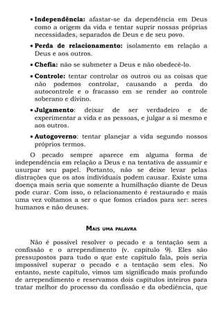 • Independência: afastar-se da dependência em Deus
      como a origem da vida e tentar suprir nossas próprias
      necessidades, separados de Deus e de seu povo.
    • Perda de relacionamento: isolamento em relação a
      Deus e aos outros.
    • Chefia: não se submeter a Deus e não obedecê-lo.
    • Controle: tentar controlar os outros ou as coisas que
      não podemos controlar, causando a perda do
      autocontrole e o fracasso em se render ao controle
      soberano e divino.
    • Julgamento: deixar de ser verdadeiro e de
      experimentar a vida e as pessoas, e julgar a si mesmo e
      aos outros.
    • Autogoverno: tentar planejar a vida segundo nossos
      próprios termos.
     O pecado sempre aparece em alguma forma de
independência em relação a Deus e na tentativa de assumir e
usurpar seu papel. Portanto, não se deixe levar pelas
distrações que os atos individuais podem causar. Existe uma
doença mais seria que somente a humilhação diante de Deus
pode curar. Com isso, o relacionamento é restaurado e mais
uma vez voltamos a ser o que fomos criados para ser: seres
humanos e não deuses.


                     MAIS   UMA PALAVRA


     Não é possível resolver o pecado e a tentação sem a
confissão e o arrependimento (v. capítulo 9). Eles são
pressupostos para tudo o que este capítulo fala, pois seria
impossível superar o pecado e a tentação sem eles. No
entanto, neste capítulo, vimos um significado mais profundo
de arrependimento e reservamos dois capítulos inteiros para
tratar melhor do processo da confissão e da obediência, que
 
