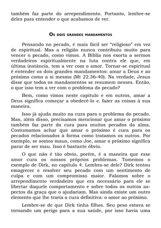 também faz parte do arrependimento. Portanto, lembre-se
deles para entender o que acabamos de ver.


                OS   DOIS GRANDES MANDAMENTOS


     Pensando no pecado, é mais fácil ser “religioso” em vez
de espiritual. Mas a religião nunca contribuiu muito para
vencer o pecado, como vimos. A Bíblia nos exorta a sermos
verdadeiros espiritualmente na luta contra ele que, em
última instância, tem a ver com o amor. Tornar-se espiritual
é entender os dois grandes mandamentos: amar a Deus e ao
próximo como a si mesmo (Mt 22.36-40). Na verdade, Jesus
disse que todos os mandamentos se resumem nesses. Então,
o que isso tem a ver com o problema do pecado?
    Bem, como vimos neste capítulo e em outros, amar a
Deus significa começar a obedecê-lo e. fazer as coisas à sua
maneira.
    Isso já ajuda muito na cura para o problema do pecado.
Mas, além disso, precisamos mencionar que amar o próximo
também faz parte da cura para muitos pecados da alma.
Costumamos achar que amar o próximo é cura para os
pecados relacionados à forma como tratamos os outros. Por
exemplo, se somos maus, como Joe, amar o próximo significa
parar de ser mau. Isso é bastante óbvio.
     O que não é tão obvio, porém, é a maneira que esse
amor cura os nossos próprios problemas. Tomemos o
exemplo de Dirk, no capítulo 4. Lembra-se dele? Dirk tentou
emagrecer e resolver seu pecado com um sentimento de
culpa e com um compromisso maior. Falamos sobre o
arrependimento verdadeiro que era necessário para ele se
libertar daquele comportamento e sobre todos os outros as-
pectos da graça que o ajudariam. Mas ainda existe um outro
elemento que lhe traria a cura definitiva: o amor ao próximo.
     Lembre-se de que Dirk tinha filhos. Seu peso estava se
tornando um perigo para a sua saúde, por isso havia uma
 