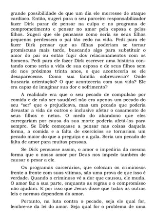 grande possibilidade de que um dia ele morresse de ataque
cardíaco. Então, sugeri para o seu parceiro responsabilizador
fazer Dirk parar de pensar na culpa e no programa de
comprometimento e pensar no amor pela esposa e pelos
filhos. Sugeri que ele pensasse como seria se seus filhos
pequenos perdessem o pai tão cedo na vida. Pedi para ele
fazer Dirk pensar que as filhas poderiam se tornar
promíscuas mais tarde, buscando algo para substituir o
amor do pai ou então fugir dos relacionamentos com os
homens. Pedi para ele fazer Dirk escrever uma história con-
tando como seria a vida de sua esposa e de seus filhos sem
ele nos próximos trinta anos, o que aconteceria se ele
desaparecesse. Como sua família sobreviveria? Onde
buscaria orientação? O que aconteceria com sua vida? Ele
era capaz de imaginar sua dor e sofrimento?
      A realidade era que o seu pecado de compulsão por
comida e de não ser saudável não era apenas um pecado do
seu “ser” que o prejudicava, mas um pecado que poderia
devastar a vida de outros e inclusive afetar o casamento de
seus filhos e netos. O medo do abandono que eles
carregariam por causa da sua morte poderia afetá-los para
sempre. Se Dirk começasse a pensar nas coisas daquela
forma, a comida e a falta de exercícios se tornariam um
pecado maior do que a preguiça e a gula. Seria um pecado de
falta de amor para muitas pessoas.
    Se Dirk pensasse assim, o amor o impediria da mesma
forma que o nosso amor por Deus nos impede também de
causar o pesar a ele.
      Os programas carcerários, que colocam os criminosos
frente a frente com suas vítimas, são uma prova de que isso é
verdade. Quando o criminoso vê a dor que causou, ele muda.
O amor faz a sua parte, enquanto as regras e o compromisso
não ajudam. E por isso que Jesus disse que todas as outras
leis e normas dependem do amor.
    Portanto, na luta contra o pecado, seja ele qual for,
lembre-se da lei do amor. Seja qual for o problema de uma
 