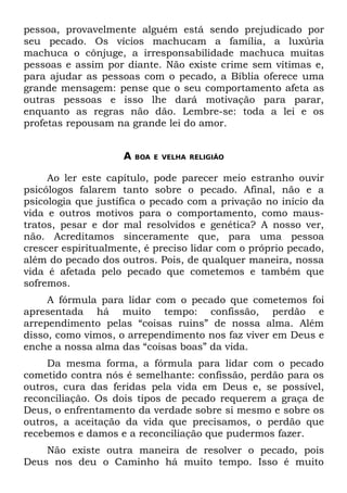 pessoa, provavelmente alguém está sendo prejudicado por
seu pecado. Os vícios machucam a família, a luxúria
machuca o cônjuge, a irresponsabilidade machuca muitas
pessoas e assim por diante. Não existe crime sem vítimas e,
para ajudar as pessoas com o pecado, a Bíblia oferece uma
grande mensagem: pense que o seu comportamento afeta as
outras pessoas e isso lhe dará motivação para parar,
enquanto as regras não dão. Lembre-se: toda a lei e os
profetas repousam na grande lei do amor.


                    A   BOA E VELHA RELIGIÃO


     Ao ler este capítulo, pode parecer meio estranho ouvir
psicólogos falarem tanto sobre o pecado. Afinal, não e a
psicologia que justifica o pecado com a privação no início da
vida e outros motivos para o comportamento, como maus-
tratos, pesar e dor mal resolvidos e genética? A nosso ver,
não. Acreditamos sinceramente que, para uma pessoa
crescer espiritualmente, é preciso lidar com o próprio pecado,
além do pecado dos outros. Pois, de qualquer maneira, nossa
vida é afetada pelo pecado que cometemos e também que
sofremos.
     A fórmula para lidar com o pecado que cometemos foi
apresentada há muito tempo: confissão, perdão e
arrependimento pelas “coisas ruins” de nossa alma. Além
disso, como vimos, o arrependimento nos faz viver em Deus e
enche a nossa alma das “coisas boas” da vida.
     Da mesma forma, a fórmula para lidar com o pecado
cometido contra nós é semelhante: confissão, perdão para os
outros, cura das feridas pela vida em Deus e, se possível,
reconciliação. Os dois tipos de pecado requerem a graça de
Deus, o enfrentamento da verdade sobre si mesmo e sobre os
outros, a aceitação da vida que precisamos, o perdão que
recebemos e damos e a reconciliação que pudermos fazer.
    Não existe outra maneira de resolver o pecado, pois
Deus nos deu o Caminho há muito tempo. Isso é muito
 