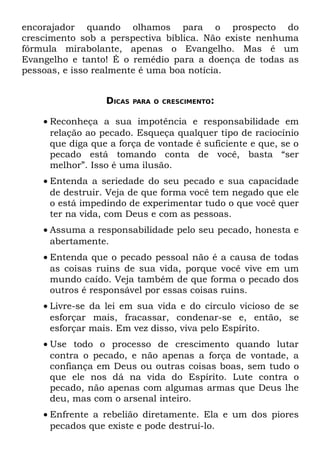 encorajador quando olhamos para o prospecto do
crescimento sob a perspectiva bíblica. Não existe nenhuma
fórmula mirabolante, apenas o Evangelho. Mas é um
Evangelho e tanto! É o remédio para a doença de todas as
pessoas, e isso realmente é uma boa notícia.


                  DICAS   PARA O CRESCIMENTO:


    • Reconheça a sua impotência e responsabilidade em
      relação ao pecado. Esqueça qualquer tipo de raciocínio
      que diga que a força de vontade é suficiente e que, se o
      pecado está tomando conta de você, basta “ser
      melhor”. Isso é uma ilusão.
    • Entenda a seriedade do seu pecado e sua capacidade
      de destruir. Veja de que forma você tem negado que ele
      o está impedindo de experimentar tudo o que você quer
      ter na vida, com Deus e com as pessoas.
    • Assuma a responsabilidade pelo seu pecado, honesta e
      abertamente.
    • Entenda que o pecado pessoal não é a causa de todas
      as coisas ruins de sua vida, porque você vive em um
      mundo caído. Veja também de que forma o pecado dos
      outros é responsável por essas coisas ruins.
    • Livre-se da lei em sua vida e do círculo vicioso de se
      esforçar mais, fracassar, condenar-se e, então, se
      esforçar mais. Em vez disso, viva pelo Espírito.
    • Use todo o processo de crescimento quando lutar
      contra o pecado, e não apenas a força de vontade, a
      confiança em Deus ou outras coisas boas, sem tudo o
      que ele nos dá na vida do Espírito. Lute contra o
      pecado, não apenas com algumas armas que Deus lhe
      deu, mas com o arsenal inteiro.
    • Enfrente a rebelião diretamente. Ela e um dos piores
      pecados que existe e pode destruí-lo.
 