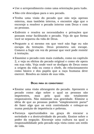 • Use o arrependimento como uma orientação para tudo.
• Não crie desculpas para o seu pecado.
• Tenha uma visão do pecado que não seja apenas
  externa, mas também interna, e encontre algo que o
  encoraje a resolver o pecado interno com Deus e com
  as pessoas.
• Enfrente e resolva as necessidades e privações que
  possam estar facilitando o pecado. Veja de que forma
  você se separou da vida de Deus.
• Pergunte a si mesmo em que você não foge ou não
  escapa da tentação. Deus prometeu um escape.
  Comece a fugir em vez de pensar que você pode resistir
  à tentação.
• Examine o pecado com mais cuidado, como no capítulo
  2, e veja os efeitos do pecado original e como ele opera
  em sua vida. Veja onde você se desligou de Deus como
  a origem da vida ou como o chefe, do relacionamento
  como básico e dos papéis que a raça humana deve
  exercer. Resolva as raízes de sua vida.


             DICAS   PARA OS CONDUTORES:


• Ensine uma visão abrangente do pecado. Apresente o
  pecado como algo sobre o qual as pessoas são
  impotentes,   mas    pelo   qual   são   totalmente
  responsáveis. Não minimize sua gravidade. Elimine a
  idéia de que as pessoas podem “simplesmente parar”
  de fazer algo que as está controlando e coloque-as
  numa posição de impotência e pobreza.
• Forneça oportunidades na graça de encarar a
  seriedade e a destrutividade do pecado. Ensine sobre o
  poder da negação. Encoraje uma cultura na qual a
  responsabilidade pelo pecado seja vista como um estilo
  de vida.
 