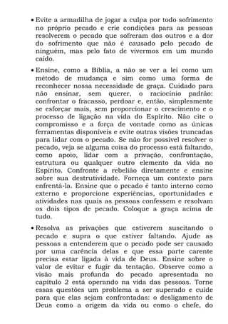 • Evite a armadilha de jogar a culpa por todo sofrimento
  no próprio pecado e crie condições para as pessoas
  resolverem o pecado que sofreram dos outros e a dor
  do sofrimento que não é causado pelo pecado de
  ninguém, mas pelo fato de vivermos em um mundo
  caído.
• Ensine, como a Bíblia, a não se ver a lei como um
  método de mudança e sim como uma forma de
  reconhecer nossa necessidade de graça. Cuidado para
  não ensinar, sem querer, o raciocínio padrão:
  confrontar o fracasso, perdoar e, então, simplesmente
  se esforçar mais, sem proporcionar o crescimento e o
  processo de ligação na vida do Espírito. Não cite o
  compromisso e a força de vontade como as únicas
  ferramentas disponíveis e evite outras visões truncadas
  para lidar com o pecado. Se não for possível resolver o
  pecado, veja se alguma coisa do processo está faltando,
  como apoio, lidar com a privação, confrontação,
  estrutura ou qualquer outro elemento da vida no
  Espírito. Confronte a rebelião diretamente e ensine
  sobre sua destrutividade. Forneça um contexto para
  enfrentá-la. Ensine que o pecado é tanto interno como
  externo e proporcione experiências, oportunidades e
  atividades nas quais as pessoas confessem e resolvam
  os dois tipos de pecado. Coloque a graça acima de
  tudo.
• Resolva as privações que estiverem suscitando o
  pecado e supra o que estiver faltando. Ajude as
  pessoas a entenderem que o pecado pode ser causado
  por uma carência delas e que essa parte carente
  precisa estar ligada à vida de Deus. Ensine sobre o
  valor de evitar e fugir da tentação. Observe como a
  visão mais profunda do pecado apresentada no
  capítulo 2 está operando na vida das pessoas. Torne
  essas questões um problema a ser superado e cuide
  para que elas sejam confrontadas: o desligamento de
  Deus como a origem da vida ou como o chefe, do
 