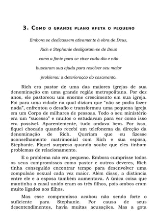 3. C O M O   O G R A N D E P L A N O A F ETA O P E Q U E N O


        Embora se dedicassem ativamente à obra de Deus,

             Rich e Stephanie desligaram-se de Deus

            como a fonte para se viver cada dia e não

          buscaram sua ajuda para resolver seu maior

             problema: a deterioração do casamento.

     Rich era pastor de uma das maiores igrejas de sua
denominação em uma grande região metropolitana. Por dez
anos, ele pastoreou um enorme crescimento em sua igreja.
Foi para uma cidade na qual diziam que “não se podia fazer
nada”, enfrentou o desafio e transformou uma pequena igreja
em um Corpo de milhares de pessoas. Todo o seu ministério
era um “sucesso” e muitos o estudavam para ver como isso
era possível. Aparentemente, tudo andava bem. Por isso,
fiquei chocado quando recebi um telefonema da direção da
denominação     de   Rich.     Queriam    que  eu   fizesse
aconselhamento matrimonial com Rich e sua esposa,
Stephanie. Fiquei surpreso quando soube que eles tinham
problemas de relacionamento.
     E o problema não era pequeno. Embora cumprisse todos
os seus compromissos como pastor e outros deveres, Rich
tinha conseguido encontrar tempo para desenvolver uma
compulsão sexual cada vez maior. Além disso, a distância
entre ele e a esposa também aumentava. A única coisa que
mantinha o casal unido eram os três filhos, pois ambos eram
muito ligados aos filhos.
     Mas esse compromisso acabou não sendo forte o
suficiente para   Stephanie.  Por   causa   de  seus
desentendimentos, havia muitas acusações. Mas a gota
 