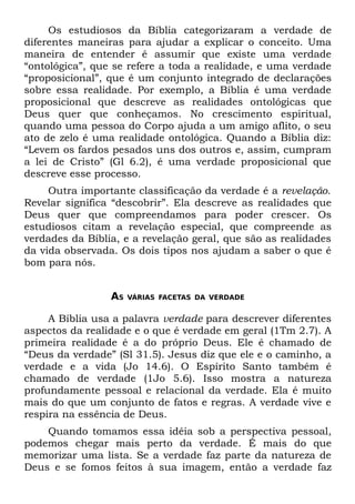 Os estudiosos da Bíblia categorizaram a verdade de
diferentes maneiras para ajudar a explicar o conceito. Uma
maneira de entender é assumir que existe uma verdade
“ontológica”, que se refere a toda a realidade, e uma verdade
“proposicional”, que é um conjunto integrado de declarações
sobre essa realidade. Por exemplo, a Bíblia é uma verdade
proposicional que descreve as realidades ontológicas que
Deus quer que conheçamos. No crescimento espiritual,
quando uma pessoa do Corpo ajuda a um amigo aflito, o seu
ato de zelo é uma realidade ontológica. Quando a Bíblia diz:
“Levem os fardos pesados uns dos outros e, assim, cumpram
a lei de Cristo” (Gl 6.2), é uma verdade proposicional que
descreve esse processo.
     Outra importante classificação da verdade é a revelação.
Revelar significa “descobrir”. Ela descreve as realidades que
Deus quer que compreendamos para poder crescer. Os
estudiosos citam a revelação especial, que compreende as
verdades da Bíblia, e a revelação geral, que são as realidades
da vida observada. Os dois tipos nos ajudam a saber o que é
bom para nós.


                 AS   VÁRIAS FACETAS DA VERDADE


     A Bíblia usa a palavra verdade para descrever diferentes
aspectos da realidade e o que é verdade em geral (1Tm 2.7). A
primeira realidade é a do próprio Deus. Ele é chamado de
“Deus da verdade” (Sl 31.5). Jesus diz que ele e o caminho, a
verdade e a vida (Jo 14.6). O Espírito Santo também é
chamado de verdade (1Jo 5.6). Isso mostra a natureza
profundamente pessoal e relacional da verdade. Ela é muito
mais do que um conjunto de fatos e regras. A verdade vive e
respira na essência de Deus.
    Quando tomamos essa idéia sob a perspectiva pessoal,
podemos chegar mais perto da verdade. É mais do que
memorizar uma lista. Se a verdade faz parte da natureza de
Deus e se fomos feitos à sua imagem, então a verdade faz
 