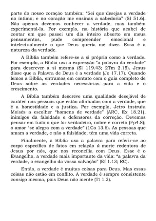parte do nosso coração também: “Sei que desejas a verdade
no íntimo; e no coração me ensinas a sabedoria” (Sl 51.6).
Não apenas devemos conhecer a verdade, mas também
experimentá-la. Por exemplo, na história que acabei de
contar em que passei um dia inteiro absorto em meus
pensamentos,     pude     compreender     emocional     e
intelectualmente o que Deus queria me dizer. Essa é a
natureza da verdade.
     A Bíblia também refere-se a si própria como a verdade.
Por exemplo, a Bíblia usa a expressão “a palavra da verdade”
para descrever a si mesma (Sl 119.43; 2Tm 2.15). Jesus
disse que a Palavra de Deus é a verdade (Jo 17.17). Quando
lemos a Bíblia, entramos em contato com o guia completo de
Deus sobre as verdades necessárias para a vida e o
crescimento.
     A Bíblia também descreve uma qualidade desejável de
caráter nas pessoas que estão alinhadas com a verdade, que
é a honestidade e a justiça. Por exemplo, Jetro instruiu
Moisés a escolher “homens de verdade” (ARC, Ex 18.21),
inimigos da falsidade e defensores da correção. Devemos
pensar em tudo o que for verdadeiro, nobre e correto (Fp4.8);
o amor “se alegra com a verdade” (1Co 13.6). As pessoas que
amam a verdade, e não a falsidade, têm uma vida correta.
    Finalmente, a Bíblia usa a palavra para referir-se ao
corpo específico de fatos em relação à morte redentora de
Jesus por nós, que nos reconcilia com Deus. Esse é o
Evangelho, a verdade mais importante da vida: “a palavra da
verdade, o evangelho da vossa salvação” (Ef 1.13; RC).
     Então, a verdade é muitas coisas para Deus. Mas essas
coisas não estão em conflito. A verdade é sempre consistente
consigo mesma, pois Deus não mente (Tt 1.2).
 