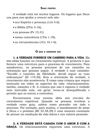 SUAS   FONTES


    A verdade está em muitos lugares. Os lugares que Deus
usa para nos ajudar a crescer nele são:
    • seu Espírito e presença (1Jo 5.6);
    • a Bíblia (2Tm 3.16);
    • as pessoas (Pv 15.31)
    • nossa consciência (1Tm 1.19);
    • as circunstâncias (1Co 10.1-6).


                     O   QUE A VERDADE FAZ


     1. A VERDADE FORNECE UM CAMINHO PARA A VIDA. Ela
tem várias funções no crescimento espiritual. A primeira é que
fornece uma estrutura para o processo de crescimento. Para
amadurecer, as pessoas precisam de um caminho ou
orientação que possam seguir. A verdade é esse caminho:
“Escolhi o caminho da fidelidade; decidi seguir as tuas
ordenanças” (Sl 119.30). Sem a orientação da verdade, o
crescimento não aconteceria. É como uma criança que requer
instrução em todos os aspectos da vida: relacionamentos,
tarefas, emoções e fé. A criança que não é exposta à verdade
nem instruída nela, em geral, torna-se desequilibrada e
permite que os outros a controlem.
     Encontramos essa mesma idéia nos círculos do
crescimento espiritual. Quando as pessoas recebem a
verdade como guia, sabem como proceder em todo o
processo. Por exemplo, para muitos, o mandamento de amar
a Deus e o próximo (Mt 22.38,39) é uma maneira constante
de pensar na condução da vida diária e nos valores pessoais.


   2. A VERDADE ESTÁ CASADA COM O AMOR E COM A
GRAÇA. Os relacionamentos requerem uma estrutura. A
 