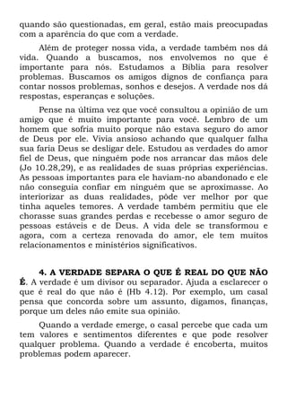 quando são questionadas, em geral, estão mais preocupadas
com a aparência do que com a verdade.
     Além de proteger nossa vida, a verdade também nos dá
vida. Quando a buscamos, nos envolvemos no que é
importante para nós. Estudamos a Bíblia para resolver
problemas. Buscamos os amigos dignos de confiança para
contar nossos problemas, sonhos e desejos. A verdade nos dá
respostas, esperanças e soluções.
      Pense na última vez que você consultou a opinião de um
amigo que é muito importante para você. Lembro de um
homem que sofria muito porque não estava seguro do amor
de Deus por ele. Vivia ansioso achando que qualquer falha
sua faria Deus se desligar dele. Estudou as verdades do amor
fiel de Deus, que ninguém pode nos arrancar das mãos dele
(Jo 10.28,29), e as realidades de suas próprias experiências.
As pessoas importantes para ele haviam-no abandonado e ele
não conseguia confiar em ninguém que se aproximasse. Ao
interiorizar as duas realidades, pôde ver melhor por que
tinha aqueles temores. A verdade também permitiu que ele
chorasse suas grandes perdas e recebesse o amor seguro de
pessoas estáveis e de Deus. A vida dele se transformou e
agora, com a certeza renovada do amor, ele tem muitos
relacionamentos e ministérios significativos.


     4. A VERDADE SEPARA O QUE É REAL DO QUE NÃO
É. A verdade é um divisor ou separador. Ajuda a esclarecer o
que é real do que não é (Hb 4.12). Por exemplo, um casal
pensa que concorda sobre um assunto, digamos, finanças,
porque um deles não emite sua opinião.
    Quando a verdade emerge, o casal percebe que cada um
tem valores e sentimentos diferentes e que pode resolver
qualquer problema. Quando a verdade é encoberta, muitos
problemas podem aparecer.
 