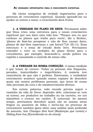 AS   VERDADES IMPORTANTES PARA O CRESCIMENTO ESPIRITUAL


    Há várias categorias de verdade importantes para o
processo de crescimento espiritual. Quando aprendê-las ou
ajudar os outros a tanto, o crescimento dará frutos.


     1. A VERDADE DO PLANO DE DEUS. Precisamos saber
que Deus criou uma estrutura para o nosso crescimento
espiritual que nos dará uma vida boa: “‘Porque sou eu que
conheço os planos que tenho para vocês’, diz o Senhor,
‘planos de fazê-los prosperar e não de lhes causar dano,
planos de dar-lhes esperança e um futuro’’”(Jr 29.11). Essa
estrutura é o tema de estudo deste livro. Precisamos
entender e viver as verdades do plano divino para o
crescimento, por exemplo, buscando-o, sendo pobres em
espírito e assumindo o controle de nossa vida.


     2. A VERDADE DA NOSSA CONDIÇÃO. A nossa condição
é que temos de crescer. Todas as pessoas têm fraquezas,
pecados, imaturidades e imperfeições. A maioria tem
consciência de que não é perfeita. Entretanto, o verdadeiro
crescimento acontece quando somos capazes de descobrir
quais são nossos problemas pessoais, que áreas de nossa
vida precisam da cura e do amadurecimento divinos.
     Em outras palavras, todo mundo precisa seguir o
caminho da vida de Deus: depender dele, relacionar-se com
os outros, ser produtivo no trabalho ou na carreira, ter um
ministério e crescer em caráter. É universal. Ao mesmo
tempo, precisamos descobrir quais são as nossas áreas
frágeis ou passíveis de falha e incluí-las no processo de
crescimento também (para obter uma análise mais profunda
do assunto, leia Changes that heal [Mudanças que curam] e
Hiding from hue [Escondendo-se do amor]).
 
