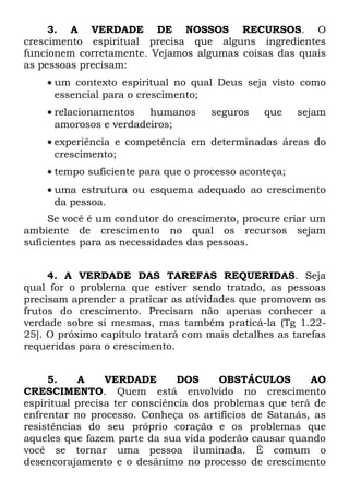 3. A VERDADE DE NOSSOS RECURSOS. O
crescimento espiritual precisa que alguns ingredientes
funcionem corretamente. Vejamos algumas coisas das quais
as pessoas precisam:
    • um contexto espiritual no qual Deus seja visto como
      essencial para o crescimento;
    • relacionamentos   humanos      seguros   que     sejam
      amorosos e verdadeiros;
    • experiência e competência em determinadas áreas do
      crescimento;
    • tempo suficiente para que o processo aconteça;
    • uma estrutura ou esquema adequado ao crescimento
      da pessoa.
     Se você é um condutor do crescimento, procure criar um
ambiente de crescimento no qual os recursos sejam
suficientes para as necessidades das pessoas.


     4. A VERDADE DAS TAREFAS REQUERIDAS. Seja
qual for o problema que estiver sendo tratado, as pessoas
precisam aprender a praticar as atividades que promovem os
frutos do crescimento. Precisam não apenas conhecer a
verdade sobre si mesmas, mas também praticá-la (Tg 1.22-
25]. O próximo capítulo tratará com mais detalhes as tarefas
requeridas para o crescimento.


     5.    A     VERDADE        DOS     OBSTÁCULOS       AO
CRESCIMENTO. Quem está envolvido no crescimento
espiritual precisa ter consciência dos problemas que terá de
enfrentar no processo. Conheça os artifícios de Satanás, as
resistências do seu próprio coração e os problemas que
aqueles que fazem parte da sua vida poderão causar quando
você se tornar uma pessoa iluminada. É comum o
desencorajamento e o desânimo no processo de crescimento
 