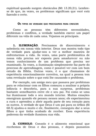espiritual quando surgem obstáculos (Mt 13.20,21). Lembre-
se de que, às vezes, os problemas significam que você está
fazendo o certo.


        OS   TIPOS DE VERDADE QUE PRECISAMOS PARA CRESCER


     Como as pessoas têm diferentes necessidades,
problemas e conflitos, a verdade também exerce um papel
diferente na vida de cada uma. Vejamos os principais.


     1. ILUMINAÇÃO. Precisamos de discernimento e
sabedoria em nossa vida interior. Deus nos mostra todo tipo
de verdade para ajudar-nos a ver a melhor maneira de
enfrentarmos a vida. Ás vezes, uma parte problemática de
nossa vida precisa ser exposta para amadurecer ou não
temos conhecimento de um problema que precisa ser
examinado. Às vezes, a iluminação simplesmente faz parte do
processo de aprendizagem, como é possível ver com um bom
estudo da Bíblia. Outras vezes, é o que chamamos de
experiência emocionalmente corretiva, na qual a pessoa tem
uma revelação sobre o que está lhe causando o problema.
     Por exemplo, um amigo meu que passava por problemas
para se relacionar com os filhos começou a analisar a própria
infância e descobriu, para a sua surpresa, problemas
bastante semelhantes entre ele e seu pai. Foi como se uma
luz iluminasse todo o seu mundo interior. Muitas emoções
emergiram quando ele pensou nesses anos; ele experimentou
a cura e aprendeu a abrir aquela parte de seu coração para
os outros. A verdade de que Deus é um pai para os órfãos (Sl
68.5) ajudou-o muito e ele, finalmente, conseguiu dar a seus
filhos o que tinha acabado de receber. Essa experiência
poderosa da verdade iluminou sua vida.


     2. CONSOLO. Consolo é o alimento emocional que
recebemos de Deus e das pessoas, e depois passamos
 