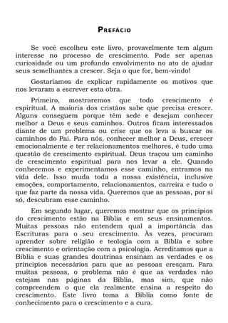 P R E FÁ C I O

     Se você escolheu este livro, provavelmente tem algum
interesse no processo de crescimento. Pode ser apenas
curiosidade ou um profundo envolvimento no ato de ajudar
seus semelhantes a crescer. Seja o que for, bem-vindo!
     Gostaríamos de explicar rapidamente os motivos que
nos levaram a escrever esta obra.
     Primeiro, mostraremos que todo crescimento é
espiritual. A maioria dos cristãos sabe que precisa crescer.
Alguns conseguem porque têm sede e desejam conhecer
melhor a Deus e seus caminhos. Outros ficam interessados
diante de um problema ou crise que os leva a buscar os
caminhos do Pai. Para nós, conhecer melhor a Deus, crescer
emocionalmente e ter relacionamentos melhores, é tudo uma
questão de crescimento espiritual. Deus traçou um caminho
de crescimento espiritual para nos levar a ele. Quando
conhecemos e experimentamos esse caminho, entramos na
vida dele. Isso muda toda a nossa existência, inclusive
emoções, comportamento, relacionamentos, carreira e tudo o
que faz parte da nossa vida. Queremos que as pessoas, por si
só, descubram esse caminho.
     Em segundo lugar, queremos mostrar que os princípios
do crescimento estão na Bíblia e em seus ensinamentos.
Muitas pessoas não entendem qual a importância das
Escrituras para o seu crescimento. Às vezes, procuram
aprender sobre religião e teologia com a Bíblia e sobre
crescimento e orientação com a psicologia. Acreditamos que a
Bíblia e suas grandes doutrinas ensinam as verdades e os
princípios necessários para que as pessoas cresçam. Para
muitas pessoas, o problema não é que as verdades não
estejam nas páginas da Bíblia, mas sim, que não
compreendem o que ela realmente ensina a respeito do
crescimento. Este livro toma a Bíblia como fonte de
conhecimento para o crescimento e a cura.
 