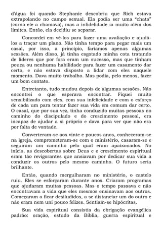 d’água foi quando Stephanie descobriu que Rich estava
extrapolando no campo sexual. Ela podia ser uma “chata”
(corno ele a chamava), mas a infidelidade ia muito além dos
limites. Então, ela decidiu se separar.
     Concordei em vê-los para fazer uma avaliação e ajudá-
los a traçar um plano. Não tinha tempo para pegar mais um
casal, por isso, a princípio, faríamos apenas algumas
sessões. Além disso, já tinha esgotado minha cota tratando
de líderes que por fora eram um sucesso, mas que tinham
pouca ou nenhuma habilidade para fazer um casamento dar
certo, e não estava disposto a lidar com eles naquele
momento. Dava muito trabalho. Mas podia, pelo menos, fazer
um bom contato.
     Entretanto, tudo mudou depois de algumas sessões. Não
encontrei o que esperava encontrar. Fiquei muito
sensibilizado com eles, com sua infelicidade e com o esforço
de cada um para tentar fazer sua vida em comum dar certo.
O casal, que por sua vez, tinha conduzido muitas pessoas no
caminho do discipulado e do crescimento pessoal, era
incapaz de ajudar a si próprio e dava para ver que não era
por falta de vontade.
     Converteram-se aos vinte e poucos anos, conheceram-se
na igreja, comprometeram-se com o ministério, casaram-se e
seguiram um caminho pelo qual eram apaixonados. No
início, as descobertas sobre Deus e o crescimento espiritual
eram tão revigorantes que ansiavam por dedicar sua vida a
conduzir os outros pelo mesmo caminho. O futuro seria
brilhante.
     Então, quando mergulharam no ministério, o castelo
ruiu. Eles se esforçaram durante anos. Criaram programas
que ajudaram muitas pessoas. Mas o tempo passava e não
encontravam a vida que eles mesmos ensinavam aos outros.
Começaram a ficar desiludidos, a se distanciar um do outro e
não eram nem uni pouco felizes. Sentiam-se hipócritas.
    Sua vida espiritual consistia da obrigação evangélica
padrão: oração, estudo da Bíblia, guerra espiritual e
 
