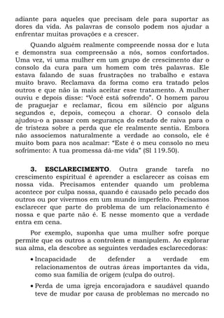 adiante para aqueles que precisam dele para suportar as
dores da vida. As palavras de consolo podem nos ajudar a
enfrentar muitas provações e a crescer.
     Quando alguém realmente compreende nossa dor e luta
e demonstra sua compreensão a nós, somos confortados.
Uma vez, vi uma mulher em um grupo de crescimento dar o
consolo da cura para um homem com três palavras. Ele
estava falando de suas frustrações no trabalho e estava
muito bravo. Reclamava da forma como era tratado pelos
outros e que não ia mais aceitar esse tratamento. A mulher
ouviu e depois disse: “Você está sofrendo”. O homem parou
de praguejar e reclamar, ficou em silêncio por alguns
segundos e, depois, começou a chorar. O consolo dela
ajudou-o a passar com segurança do estado de raiva para o
de tristeza sobre a perda que ele realmente sentia. Embora
não associemos naturalmente a verdade ao consolo, ele é
muito bom para nos acalmar: “Este é o meu consolo no meu
sofrimento: A tua promessa dá-me vida” (Sl 119.50).

     3. ESCLARECIMENTO. Outra grande tarefa no
crescimento espiritual é aprender a esclarecer as coisas em
nossa vida. Precisamos entender quando um problema
acontece por culpa nossa, quando é causado pelo pecado dos
outros ou por vivermos em um mundo imperfeito. Precisamos
esclarecer que parte do problema de um relacionamento é
nossa e que parte não é. E nesse momento que a verdade
entra em cena.
    Por exemplo, suponha que uma mulher sofre porque
permite que os outros a controlem e manipulem. Ao explorar
sua alma, ela descobre as seguintes verdades esclarecedoras:
    • Incapacidade    de     defender    a    verdade  em
      relacionamentos de outras áreas importantes da vida,
      como sua família de origem (culpa do outro).
    • Perda de uma igreja encorajadora e saudável quando
      teve de mudar por causa de problemas no mercado no
 