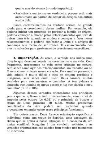 qual o marido atuava (mundo imperfeito).
    • Resistência em tornar-se verdadeira porque está mais
      acostumada ao padrão de acatar os desejos dos outros
      (culpa dela).
     Esses esclarecimentos da verdade seriam de grande
ajuda para o crescimento dessa mulher. Por exemplo, ela
poderia iniciar um processo de perdoar a família de origem,
poderia começar a chorar pelos relacionamentos que teve de
deixar para trás quando se mudou e começar a fazer novos
relacionamentos e poderia confessar a Deus e a amigos de
confiança seu receio de ser franca. O esclarecimento nos
mostra soluções para problemas de crescimento específicos.


     4. ORIENTAÇÃO. ÀS vezes, a verdade nos indica uma
direção que devemos seguir no crescimento e na vida. Com
freqüência, tropeçamos na vida como crianças no escuro,
sem saber como agir nos relacionamentos, no trabalho ou na
fé nem como proteger nosso coração. Para muitas pessoas, a
vida adulta é muito difícil e elas se sentem perdidas e
inseguras, sem saber onde pisar. Deus fornece muitas
verdades para nos mostrar o caminho: ‘A tua palavra é
lâmpada que ilumina os meus passos e luz que clareia o meu
caminho” (Sl 119.105).
     Algumas dessas verdades orientadoras são princípios
gerais que se aplicam a tudo universalmente, como a lei da
empatia pelos outros (Lc 6.31) ou o princípio de buscar o
Reino de Deus primeiro (Mt 6.33). Muitos problemas
complicados da vida podem ser resolvidos quando
procuramos entender como esses princípios funcionam.
     Em outros casos, Deus fornece orientação específica e
individual, como um toque do Espírito, uma passagem da
Bíblia que se aplica à nossa situação ou o conselho de um
amigo confiável. Ninguém é um cavaleiro solitário, e as
verdades orientadoras são aliados bem-vindos nos momentos
de indecisão.
 