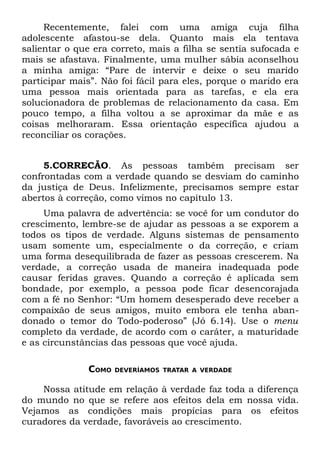 Recentemente, falei com uma amiga cuja filha
adolescente afastou-se dela. Quanto mais ela tentava
salientar o que era correto, mais a filha se sentia sufocada e
mais se afastava. Finalmente, uma mulher sábia aconselhou
a minha amiga: “Pare de intervir e deixe o seu marido
participar mais”. Não foi fácil para eles, porque o marido era
uma pessoa mais orientada para as tarefas, e ela era
solucionadora de problemas de relacionamento da casa. Em
pouco tempo, a filha voltou a se aproximar da mãe e as
coisas melhoraram. Essa orientação específica ajudou a
reconciliar os corações.


     5.CORRECÃO. As pessoas também precisam ser
confrontadas com a verdade quando se desviam do caminho
da justiça de Deus. Infelizmente, precisamos sempre estar
abertos à correção, como vimos no capítulo 13.
     Uma palavra de advertência: se você for um condutor do
crescimento, lembre-se de ajudar as pessoas a se exporem a
todos os tipos de verdade. Alguns sistemas de pensamento
usam somente um, especialmente o da correção, e criam
uma forma desequilibrada de fazer as pessoas crescerem. Na
verdade, a correção usada de maneira inadequada pode
causar feridas graves. Quando a correção é aplicada sem
bondade, por exemplo, a pessoa pode ficar desencorajada
com a fé no Senhor: “Um homem desesperado deve receber a
compaixão de seus amigos, muito embora ele tenha aban-
donado o temor do Todo-poderoso” (Jó 6.14). Use o menu
completo da verdade, de acordo com o caráter, a maturidade
e as circunstâncias das pessoas que você ajuda.

              COMO   DEVERÍAMOS TRATAR A VERDADE


    Nossa atitude em relação à verdade faz toda a diferença
do mundo no que se refere aos efeitos dela em nossa vida.
Vejamos as condições mais propícias para os efeitos
curadores da verdade, favoráveis ao crescimento.
 