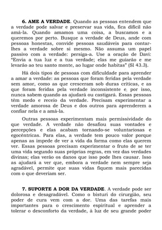 6. AME A VERDADE. Quando as pessoas entendem que
a verdade pode salvar e preservar sua vida, fica difícil não
amá-la. Quando amamos uma coisa, a buscamos e a
queremos por perto. Busque a verdade de Deus, ande com
pessoas honestas, convide pessoas saudáveis para contar-
lhes a verdade sobre si mesmo. Não assuma um papel
passivo com a verdade: persiga-a. Use a oração de Davi:
“Envia a tua luz e a tua verdade; elas me guiarão e me
levarão ao teu santo monte, ao lugar onde habitas” (Sl 43.3).
     Há dois tipos de pessoas com dificuldade para aprender
a amar a verdade: as pessoas que foram feridas pela verdade
sem amor, como as que cresceram sob duras críticas, e as
que foram feridas pela verdade inconsistente e; por isso,
nunca sabem quando as ajudará ou castigará. Essas pessoas
têm medo e receio da verdade. Precisam experimentar a
verdade amorosa de Deus e dos outros para aprenderem a
confiar nela e a amá-la.
     Outras pessoas experimentam mais permissividade do
que verdade. A verdade não desafiou suas vontades e
percepções e elas acabam tornando-se voluntariosas e
egocêntricas. Para elas, a verdade tem pouco valor porque
apenas as impede de ver a vida da forma como elas querem
ver. Essas pessoas precisam experimentar o fruto de se ter
uma vida segundo suas próprias regras, em vez das verdades
divinas; elas verão os danos que isso pode lhes causar. Isso
as ajudará a ver que, embora a verdade nem sempre seja
agradável, permite que suas vidas fiquem mais parecidas
com o que deveriam ser.


     7. SUPORTE A DOR DA VERDADE. A verdade pode ser
dolorosa e desagradável. Como o bisturi do cirurgião, seu
poder de cura vem com a dor. Uma das tarefas mais
importantes para o crescimento espiritual e aprender a
tolerar o desconforto da verdade, à luz de seu grande poder
 