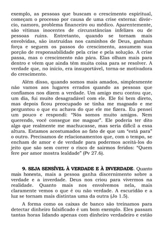 exemplo, as pessoas que buscam o crescimento espiritual,
começam o processo por causa de uma crise externa: divór-
cio, namoro, problema financeiro ou médico. Aparentemente,
são vítimas inocentes de circunstâncias infelizes ou de
pessoas ruins. Entretanto, quando se tornam mais
envolvidas, são instruídas nos caminhos de Deus, ganham
força e seguem os passos do crescimento, assumem sua
porção de responsabilidade pela crise e pela solução. A crise
passa, mas o crescimento não pára. Elas olham mais para
dentro e vêem que ainda têm muita coisa para se resolver. A
verdade que, no início, era insuportável, torna-se motivadora
do crescimento.
      Além disso, quando somos mais amados, simplesmente
não vamos aos lugares errados quando as pessoas que
confiamos nos dizem a verdade. Um amigo meu contou que,
um dia, fui muito desagradável com ele. Ele foi bem direto,
mas depois ficou preocupado se tinha me magoado e me
perguntou o que eu achava do que ele me fizera. Eu pensei
um pouco e respondi: “Nós somos muito amigos. Nem
querendo, você consegue me magoar”. Ele poderia ter dito
algo que realmente me machucasse, mas seria difícil a essa
altura. Estamos acostumados ao fato de que um “está para”
o outro. Precisamos de relacionamentos que, com o tempo, se
encham de amor e de verdade para podermos aceitá-los do
jeito que são sem correr o risco de sairmos feridos: “Quem
fere por amor mostra lealdade” (Pv 27.6).


     9. SEJA SENSÍVEL À VERDADE E À INVERDADE. Quanto
mais honesta, mais a pessoa ganha discernimento sobre a
verdade e a inverdade. Deus nos criou para vivermos na
realidade. Quanto mais nos envolvemos nela, mais
claramente vemos o que é ou não verdade. A escuridão e a
luz se tornam mais distintas uma da outra (Jo 1.5).
     A forma como os caixas de banco são treinamos para
detectar dinheiro falsificado é um bom exemplo. Eles passam
tantas horas lidando apenas com dinheiro verdadeiro e estão
 
