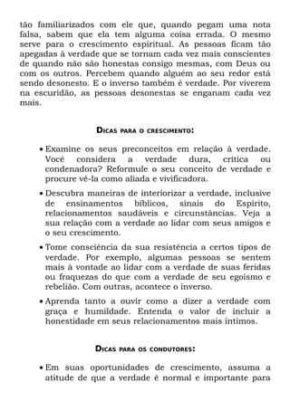 tão familiarizados com ele que, quando pegam uma nota
falsa, sabem que ela tem alguma coisa errada. O mesmo
serve para o crescimento espiritual. As pessoas ficam tão
apegadas à verdade que se tornam cada vez mais conscientes
de quando não são honestas consigo mesmas, com Deus ou
com os outros. Percebem quando alguém ao seu redor está
sendo desonesto. E o inverso também é verdade. Por viverem
na escuridão, as pessoas desonestas se enganam cada vez
mais.


                 DICAS   PARA O CRESCIMENTO:


    • Examine os seus preconceitos em relação à verdade.
      Você considera a verdade dura, crítica ou
      condenadora? Reformule o seu conceito de verdade e
      procure vê-la como aliada e vivificadora.
    • Descubra maneiras de interiorizar a verdade, inclusive
      de ensinamentos bíblicos, sinais do Espírito,
      relacionamentos saudáveis e circunstâncias. Veja a
      sua relação com a verdade ao lidar com seus amigos e
      o seu crescimento.
    • Tome consciência da sua resistência a certos tipos de
      verdade. Por exemplo, algumas pessoas se sentem
      mais à vontade ao lidar com a verdade de suas feridas
      ou fraquezas do que com a verdade de seu egoísmo e
      rebelião. Com outras, acontece o inverso.
    • Aprenda tanto a ouvir como a dizer a verdade com
      graça e humildade. Entenda o valor de incluir a
      honestidade em seus relacionamentos mais íntimos.


                 DICAS   PARA OS CONDUTORES:


    • Em suas oportunidades de crescimento, assuma a
      atitude de que a verdade é normal e importante para
 