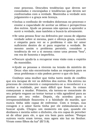 esse processo. Descubra tendências que devem ser
      consoladas e encorajadas e tendências que devem ser
      confrontadas com a verdade. Mantenha a verdade sem
      julgamento e a graça sem licença.
    • Inclua a confissão de verdades dolorosas no processo e
      ensine a capacidade de aceitar as idéias e perspectivas
      dos outros. Ajude as pessoas não apenas a aprender a
      ouvir a verdade, mas também a buscá-la ativamente.
    • Se uma pessoa ficar na defensiva por causa de alguma
      verdade sobre si mesma, pare e ofereça graça, consolo
      e empatia para ver se o problema é não ter amor
      suficiente dentro de si para suportar a verdade. Se
      mesmo assim o problema persistir, considere a
      tendência de ver a si mesma como uma pessoa “boa”,
      em vez de honesta e imperfeita.
    • Procure ajudá-la a recuperar essa visão com o espírito
      da mansidão.
    • Ajude as pessoas a viverem na tensão do mistério de
      Deus: elas não encontrarão todas as respostas para os
      seus problemas e não podem prever o que ele fará.
     Conheço uma mulher que tinha tanto medo de conflito
que era incapaz de ver os defeitos dos outros. Ela entrou no
processo de crescimento e comprometeu-se a reconhecer e a
aceitar a realidade, por mais difícil que fosse. As coisas
começaram a mudar. Primeiro, ela tornou-se consciente de
seu próprio engano ao tentar tornar a vida agradável para as
pessoas ao seu redor. Depois, ela acordou para a
irresponsabilidade financeira e a falsidade do marido, que
nunca tinha sido capaz de enfrentar. Com o tempo, sua
coragem e o amor havia tinha por ele estimularam-no a
buscar ajuda. Chegou um momento em que, quando ele
deslizava e mentia sobre o dinheiro, ela era capaz de perceber
só de olhar para ele, o que era bom para ambos: “Porque
outrora vocês eram trevas, mas agora são luz no Senhor.
Vivam como filhos da luz” (Ef 5.8).
 