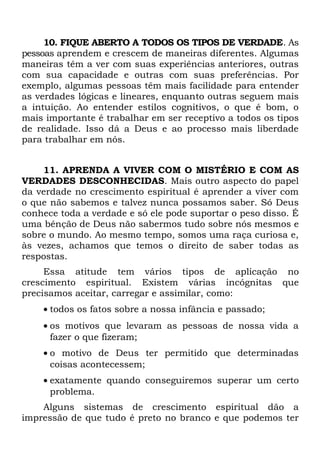 10. FIQUE ABERTO A TODOS OS TIPOS DE VERDADE. As
pessoas aprendem e crescem de maneiras diferentes. Algumas
maneiras têm a ver com suas experiências anteriores, outras
com sua capacidade e outras com suas preferências. Por
exemplo, algumas pessoas têm mais facilidade para entender
as verdades lógicas e lineares, enquanto outras seguem mais
a intuição. Ao entender estilos cognitivos, o que é bom, o
mais importante é trabalhar em ser receptivo a todos os tipos
de realidade. Isso dá a Deus e ao processo mais liberdade
para trabalhar em nós.


    11. APRENDA A VIVER COM O MISTÉRIO E COM AS
VERDADES DESCONHECIDAS. Mais outro aspecto do papel
da verdade no crescimento espiritual é aprender a viver com
o que não sabemos e talvez nunca possamos saber. Só Deus
conhece toda a verdade e só ele pode suportar o peso disso. É
uma bênção de Deus não sabermos tudo sobre nós mesmos e
sobre o mundo. Ao mesmo tempo, somos uma raça curiosa e,
às vezes, achamos que temos o direito de saber todas as
respostas.
     Essa atitude tem vários tipos de aplicação no
crescimento espiritual. Existem várias incógnitas que
precisamos aceitar, carregar e assimilar, como:
    • todos os fatos sobre a nossa infância e passado;
    • os motivos que levaram as pessoas de nossa vida a
      fazer o que fizeram;
    • o motivo de Deus ter permitido que determinadas
      coisas acontecessem;
    • exatamente quando conseguiremos superar um certo
      problema.
    Alguns sistemas de crescimento espiritual dão a
impressão de que tudo é preto no branco e que podemos ter
 
