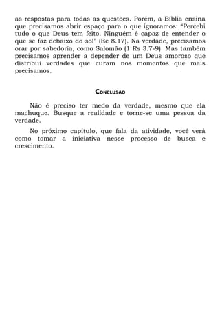 as respostas para todas as questões. Porém, a Bíblia ensina
que precisamos abrir espaço para o que ignoramos: “Percebi
tudo o que Deus tem feito. Ninguém é capaz de entender o
que se faz debaixo do sol” (Ec 8.17). Na verdade, precisamos
orar por sabedoria, como Salomão (1 Rs 3.7-9). Mas também
precisamos aprender a depender de um Deus amoroso que
distribui verdades que curam nos momentos que mais
precisamos.


                         CONCLUSÃO

    Não é preciso ter medo da verdade, mesmo que ela
machuque. Busque a realidade e torne-se uma pessoa da
verdade.
     No próximo capítulo, que fala da atividade, você verá
como tomar a iniciativa nesse processo de busca e
crescimento.
 