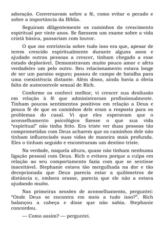 adoração. Conversavam sobre a fé, como evitar o pecado e
sobre a importância da Bíblia.
     Seguiram diligentemente os caminhos do crescimento
espiritual por vinte anos. Se fizessem um exame sobre a vida
cristã básica, passariam com louvor.
      O que me entristecia sobre tudo isso era que, apesar de
terem crescido espiritualmente durante alguns anos e
ajudado outras pessoas a crescer, tinham chegado a esse
estado deplorável. Demonstravam muito pouco amor e afeto
verdadeiro um pelo outro. Seu relacionamento estava longe
de ser um paraíso seguro; passou de campo de batalha para
uma coexistência distante. Além disso, ainda havia a óbvia
falta de autocontrole sexual de Rich.
     Conforme os conheci melhor, vi crescer sua desilusão
em relação à fé que administravam profissionalmente.
Tinham poucos sentimentos positivos em relação a Deus e
pouca fé de que os caminhos dele eram a resposta para os
problemas do casal. Vi que eles esperavam que o
aconselhamento psicológico fizesse o que sua vida
“espiritual” não tinha feito. Era triste ver duas pessoas tão
comprometidas com Deus acharem que os caminhos dele não
tinham influenciado suas vidas de maneira mais profunda.
Eles o tinham seguido e encontraram um destino triste.
     Na verdade, naquela altura, quase não tinham nenhuma
ligação pessoal com Deus. Rich o evitava porque a culpa em
relação ao seu comportamento fazia com que se sentisse
inaceitável. Stephanie estava tão mergulhada na dor e tão
decepcionada que Deus parecia estar a quilômetros de
distância e, embora orasse, parecia que ele não a estava
ajudando muito.
    Nas primeiras sessões de aconselhamento, perguntei:
“Onde Deus se encontra em meio a tudo isso?”. Rich
balançou a cabeça e disse que não sabia. Stephanie
concordou.
    — Como assim? — perguntei.
 