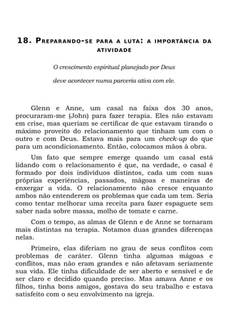 18. P RE PA R A N D O - S E   PA R A A LU TA : A I M P O RTÂ N C I A D A
                              AT I V I D A D E


            O crescimento espiritual planejado por Deus

            deve acontecer numa parceria ativa com ele.



     Glenn e Anne, um casal na faixa dos 30 anos,
procuraram-me (John) para fazer terapia. Eles não estavam
em crise, mas queriam se certificar de que estavam tirando o
máximo proveito do relacionamento que tinham um com o
outro e com Deus. Estava mais para um check-up do que
para um acondicionamento. Então, colocamos mãos à obra.
     Um fato que sempre emerge quando um casal está
lidando com o relacionamento é que, na verdade, o casal é
formado por dois indivíduos distintos, cada um com suas
próprias experiências, passados, mágoas e maneiras de
enxergar a vida. O relacionamento não cresce enquanto
ambos não entenderem os problemas que cada um tem. Seria
como tentar melhorar uma receita para fazer espaguete sem
saber nada sobre massa, molho de tomate e carne.
     Com o tempo, as almas de Glenn e de Anne se tornaram
mais distintas na terapia. Notamos duas grandes diferenças
nelas.
     Primeiro, elas diferiam no grau de seus conflitos com
problemas de caráter. Glenn tinha algumas mágoas e
conflitos, mas não eram grandes e não afetavam seriamente
sua vida. Ele tinha dificuldade de ser aberto e sensível e de
ser claro e decidido quando preciso. Mas amava Anne e os
filhos, tinha bons amigos, gostava do seu trabalho e estava
satisfeito com o seu envolvimento na igreja.
 