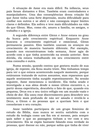 A situação de Anne era mais difícil. Na infância, seus
pais foram distantes e frios. Também eram controladores e
manipuladores. Uma das conseqüências dessa criação foi
que Anne tinha uma forte depressão, muita dificuldade para
confiar nos outros e se abrir e não conseguia impor limites
claros e definidos. Ela sofreu e teve mais dificuldades na vida
do que Glenn. Mas, como ele, amava a família, os amigos, o
trabalho e a igreja.
     A segunda diferença entre Glenn e Anne estava no grau
da busca pelo crescimento espiritual. Enquanto Anne
buscava o crescimento espiritual e emocional, Glenn
permanecia passivo. Eles também usavam os avanços no
crescimento de maneira bastante diferente. Por exemplo,
quando nos encontrávamos toda semana, Anne agia de
acordo com o que tinha acontecido na sessão anterior. Sem
dúvida, ela estava trabalhando em seu crescimento entre
uma consulta e outra.
     Numa sessão, quando contou que gostava muito de sua
igreja, de repente, ela ficou muito triste. Não tínhamos tempo
para ver o que estava acontecendo naquele momento, porque
estávamos tratando de outros assuntos, mas reparamos que
aquele sentimento tinha surgido repentinamente. Na sessão
seguinte, Anne mencionou o incidente. Ela tinha orado e
investigado a sua alma desde o nosso último encontro e, a
partir dessa experiência, descobriu o fato de que, quando era
pequena, Deus era o seu único refúgio em um mundo vazio e
cheio de dor. Ela usou esse discernimento para descobrir seu
sentimento mais profundo de não ser amada e revelá-lo a
Deus, a Glenn e às pessoas que a queriam bem e que
consolavam o seu coração.
     Anne também participava de um grupo feminino de
estudo da Bíblia, mas nunca se sentiu satisfeita com o
estudo da teologia como um fim em si mesmo, pois sempre
quis saber o que as passagens tinham a ver com o seu
crescimento. Ela se expôs bastante falando essa verdade às
pessoas, quer doesse ou não, porque sabia que tinha de viver
 