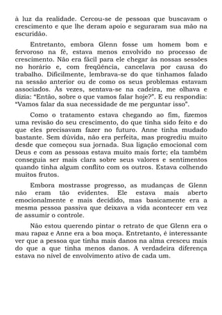 à luz da realidade. Cercou-se de pessoas que buscavam o
crescimento e que lhe deram apoio e seguraram sua mão na
escuridão.
     Entretanto, embora Glenn fosse um homem bom e
fervoroso na fé, estava menos envolvido no processo de
crescimento. Não era fácil para ele chegar às nossas sessões
no horário e, com freqüência, cancelava por causa do
trabalho. Dificilmente, lembrava-se do que tínhamos falado
na sessão anterior ou de como os seus problemas estavam
associados. Às vezes, sentava-se na cadeira, me olhava e
dizia: “Então, sobre o que vamos falar hoje?”. E eu respondia:
“Vamos falar da sua necessidade de me perguntar isso”.
    Como o tratamento estava chegando ao fim, fizemos
uma revisão do seu crescimento, do que tinha sido feito e do
que eles precisavam fazer no futuro. Anne tinha mudado
bastante. Sem dúvida, não era perfeita, mas progrediu muito
desde que começou sua jornada. Sua ligação emocional com
Deus e com as pessoas estava muito mais forte; ela também
conseguia ser mais clara sobre seus valores e sentimentos
quando tinha algum conflito com os outros. Estava colhendo
muitos frutos.
     Embora mostrasse progresso, as mudanças de Glenn
não eram tão evidentes. Ele estava mais aberto
emocionalmente e mais decidido, mas basicamente era a
mesma pessoa passiva que deixava a vida acontecer em vez
de assumir o controle.
     Não estou querendo pintar o retrato de que Glenn era o
mau rapaz e Anne era a boa moça. Entretanto, é interessante
ver que a pessoa que tinha mais danos na alma cresceu mais
do que a que tinha menos danos. A verdadeira diferença
estava no nível de envolvimento ativo de cada um.
 