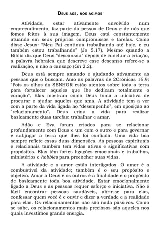 DEUS   AGE, NÓS AGIMOS


     Atividade,     estar    ativamente   envolvido      num
empreendimento, faz parte da pessoa de Deus e de nós que
fomos feitos à sua imagem. Deus está constantemente
atuando em seus próprios compromissos e tarefas. Como
disse Jesus: “Meu Pai continua trabalhando até hoje, e eu
também estou trabalhando” (Jo 5.17). Mesmo quando a
Bíblia diz que Deus “descansou” depois de concluir a criação,
a palavra hebraica que descreve esse descanso refere-se a
realização, e não a cansaço (Gn 2.2).
     Deus está sempre amando e ajudando ativamente as
pessoas que o buscam. Amo as palavras de 2Crônicas 16.9:
“Pois os olhos do SENHOR estão atentos sobre toda a terra
para fortalecer aqueles que lhe dedicam totalmente o
coração”. Elas mostram como Deus toma a iniciativa de
procurar e ajudar aqueles que ama. A atividade tem a ver
com a parte da vida ligada ao “desempenho”, em oposição ao
“relacionamento”. Deus criou a vida para realizar
basicamente duas tarefas: trabalhar e amar.
     Adão e Eva foram criados para se relacionar
profundamente com Deus e um com o outro e para governar
e subjugar a terra que lhes foi confiada. Uma vida boa
sempre reflete essas duas dimensões. As pessoas espirituais
e relacionais também tem vidas ativas e significativas com
propósitos. Elas têm fortes ligações emocionais e trabalhos,
ministérios e hobbies para preencher suas vidas.
     A atividade e o amor estão interligados. O amor é o
combustível da atividade; também é o seu propósito e
objetivo. Amar a Deus e os outros é a finalidade e o propósito
de basicamente toda boa atividade. Estar emocionalmente
ligado a Deus e às pessoas requer esforço e iniciativa. Não é
fácil encontrar pessoas saudáveis, abrir-se para elas,
confessar quem você é e ouvir e dizer a verdade e a realidade
para elas. Os relacionamentos não são nada passivos. Como
se sabe, os relacionamentos mais preciosos são aqueles nos
quais investimos grande energia.
 