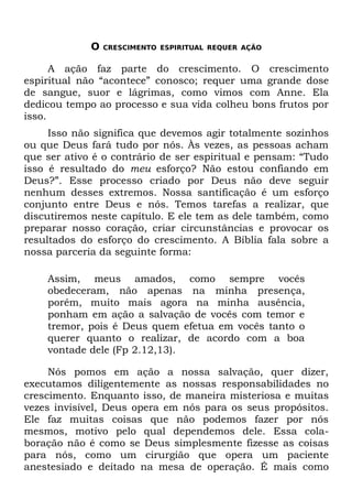 O   CRESCIMENTO ESPIRITUAL REQUER AÇÃO


      A ação faz parte do crescimento. O crescimento
espiritual não “acontece” conosco; requer uma grande dose
de sangue, suor e lágrimas, como vimos com Anne. Ela
dedicou tempo ao processo e sua vida colheu bons frutos por
isso.
     Isso não significa que devemos agir totalmente sozinhos
ou que Deus fará tudo por nós. Às vezes, as pessoas acham
que ser ativo é o contrário de ser espiritual e pensam: “Tudo
isso é resultado do meu esforço? Não estou confiando em
Deus?”. Esse processo criado por Deus não deve seguir
nenhum desses extremos. Nossa santificação é um esforço
conjunto entre Deus e nós. Temos tarefas a realizar, que
discutiremos neste capítulo. E ele tem as dele também, como
preparar nosso coração, criar circunstâncias e provocar os
resultados do esforço do crescimento. A Bíblia fala sobre a
nossa parceria da seguinte forma:

    Assim, meus amados, como sempre vocês
    obedeceram, não apenas na minha presença,
    porém, muito mais agora na minha ausência,
    ponham em ação a salvação de vocês com temor e
    tremor, pois é Deus quem efetua em vocês tanto o
    querer quanto o realizar, de acordo com a boa
    vontade dele (Fp 2.12,13).

     Nós pomos em ação a nossa salvação, quer dizer,
executamos diligentemente as nossas responsabilidades no
crescimento. Enquanto isso, de maneira misteriosa e muitas
vezes invisível, Deus opera em nós para os seus propósitos.
Ele faz muitas coisas que não podemos fazer por nós
mesmos, motivo pelo qual dependemos dele. Essa cola-
boração não é como se Deus simplesmente fizesse as coisas
para nós, como um cirurgião que opera um paciente
anestesiado e deitado na mesa de operação. É mais como
 