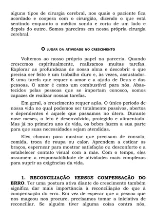 alguns tipos de cirurgia cerebral, nos quais o paciente fica
acordado e coopera com o cirurgião, dizendo o que está
sentindo enquanto o médico sonda e corta de um lado e
depois do outro. Somos parceiros em nossa própria cirurgia
cerebral.


             O   LUGAR DA ATIVIDADE NO CRESCIMENTO


     Voltemos ao nosso próprio papel na parceria. Quando
crescemos espiritualmente, realizamos muitas tarefas.
Explorar as profundezas de nossa alma e descobrir o que
precisa ser feito é um trabalho duro e, às vezes, assustador.
E uma tarefa que requer o amor e a ajuda de Deus e das
pessoas. O amor é como um combustível para nós. Abas-
tecidos pelas pessoas que se importam conosco, somos
capazes de realizar nossas tarefas.
    Em geral, o crescimento requer ação. O único período de
nossa vida no qual podemos ser totalmente passivos, abertos
e dependentes é aquele que passamos no útero. Durante
nove meses, o feto é desenvolvido, protegido e alimentado.
Mas já no primeiro ano de vida, os bebes fazem a sua parte
para que suas necessidades sejam atendidas.
     Eles choram para mostrar que precisam de consolo,
comida, troca de roupa ou calor. Aprendem a esticar os
braços, espernear para mostrar satisfação ou desconforto e a
estabelecer contato visual com a mãe. Com o tempo, eles
assumem a responsabilidade de atividades mais complexas
para suprir as exigências da vida.


     1. RECONCILIAÇÃO VERSUS COMPENSAÇÃO DO
ERRO. Ter uma postura ativa diante do crescimento também
significa dar mais importância à reconciliação do que à
compensação do erro. Em vez de esperar que a pessoa que
nos magoou nos procure, precisamos tomar a iniciativa de
reconciliar. Se alguém tiver alguma coisa contra nós,
 