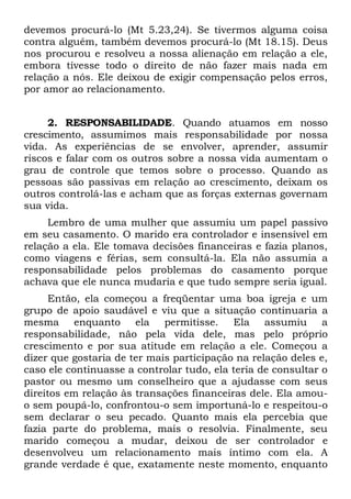 devemos procurá-lo (Mt 5.23,24). Se tivermos alguma coisa
contra alguém, também devemos procurá-lo (Mt 18.15). Deus
nos procurou e resolveu a nossa alienação em relação a ele,
embora tivesse todo o direito de não fazer mais nada em
relação a nós. Ele deixou de exigir compensação pelos erros,
por amor ao relacionamento.


     2. RESPONSABILIDADE. Quando atuamos em nosso
crescimento, assumimos mais responsabilidade por nossa
vida. As experiências de se envolver, aprender, assumir
riscos e falar com os outros sobre a nossa vida aumentam o
grau de controle que temos sobre o processo. Quando as
pessoas são passivas em relação ao crescimento, deixam os
outros controlá-las e acham que as forças externas governam
sua vida.
     Lembro de uma mulher que assumiu um papel passivo
em seu casamento. O marido era controlador e insensível em
relação a ela. Ele tomava decisões financeiras e fazia planos,
como viagens e férias, sem consultá-la. Ela não assumia a
responsabilidade pelos problemas do casamento porque
achava que ele nunca mudaria e que tudo sempre seria igual.
     Então, ela começou a freqüentar uma boa igreja e um
grupo de apoio saudável e viu que a situação continuaria a
mesma enquanto ela permitisse.             Ela assumiu a
responsabilidade, não pela vida dele, mas pelo próprio
crescimento e por sua atitude em relação a ele. Começou a
dizer que gostaria de ter mais participação na relação deles e,
caso ele continuasse a controlar tudo, ela teria de consultar o
pastor ou mesmo um conselheiro que a ajudasse com seus
direitos em relação às transações financeiras dele. Ela amou-
o sem poupá-lo, confrontou-o sem importuná-lo e respeitou-o
sem declarar o seu pecado. Quanto mais ela percebia que
fazia parte do problema, mais o resolvia. Finalmente, seu
marido começou a mudar, deixou de ser controlador e
desenvolveu um relacionamento mais íntimo com ela. A
grande verdade é que, exatamente neste momento, enquanto
 