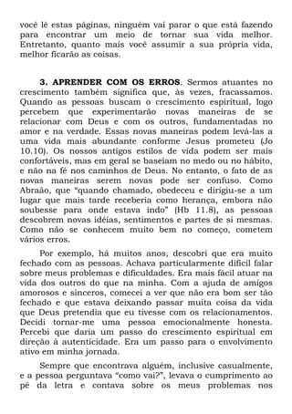 você lê estas páginas, ninguém vai parar o que está fazendo
para encontrar um meio de tornar sua vida melhor.
Entretanto, quanto mais você assumir a sua própria vida,
melhor ficarão as coisas.


     3. APRENDER COM OS ERROS. Sermos atuantes no
crescimento também significa que, às vezes, fracassamos.
Quando as pessoas buscam o crescimento espiritual, logo
percebem que experimentarão novas maneiras de se
relacionar com Deus e com os outros, fundamentadas no
amor e na verdade. Essas novas maneiras podem levá-las a
uma vida mais abundante conforme Jesus prometeu (Jo
10.10). Os nossos antigos estilos de vida podem ser mais
confortáveis, mas em geral se baseiam no medo ou no hábito,
e não na fé nos caminhos de Deus. No entanto, o fato de as
novas maneiras serem novas pode ser confuso. Como
Abraão, que “quando chamado, obedeceu e dirigiu-se a um
lugar que mais tarde receberia como herança, embora não
soubesse para onde estava indo” (Hb 11.8), as pessoas
descobrem novas idéias, sentimentos e partes de si mesmas.
Como não se conhecem muito bem no começo, cometem
vários erros.
     Por exemplo, há muitos anos, descobri que era muito
fechado com as pessoas. Achava particularmente difícil falar
sobre meus problemas e dificuldades. Era mais fácil atuar na
vida dos outros do que na minha. Com a ajuda de amigos
amorosos e sinceros, comecei a ver que não era bom ser tão
fechado e que estava deixando passar muita coisa da vida
que Deus pretendia que eu tivesse com os relacionamentos.
Decidi tornar-me uma pessoa emocionalmente honesta.
Percebi que daria um passo do crescimento espiritual em
direção à autenticidade. Era um passo para o envolvimento
ativo em minha jornada.
     Sempre que encontrava alguém, inclusive casualmente,
e a pessoa perguntava “como vai?”, levava o cumprimento ao
pé da letra e contava sobre os meus problemas nos
 