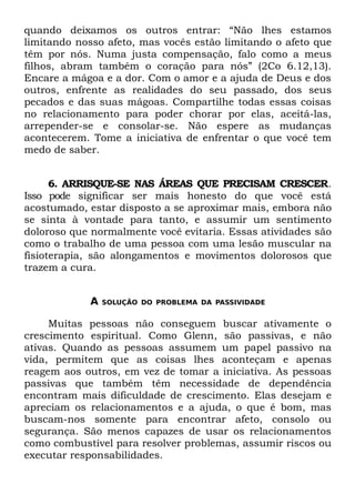 quando deixamos os outros entrar: “Não lhes estamos
limitando nosso afeto, mas vocês estão limitando o afeto que
têm por nós. Numa justa compensação, falo como a meus
filhos, abram também o coração para nós” (2Co 6.12,13).
Encare a mágoa e a dor. Com o amor e a ajuda de Deus e dos
outros, enfrente as realidades do seu passado, dos seus
pecados e das suas mágoas. Compartilhe todas essas coisas
no relacionamento para poder chorar por elas, aceitá-las,
arrepender-se e consolar-se. Não espere as mudanças
acontecerem. Tome a iniciativa de enfrentar o que você tem
medo de saber.


      6. ARRISQUE-SE NAS ÁREAS QUE PRECISAM CRESCER.
Isso pode significar ser mais honesto do que você está
acostumado, estar disposto a se aproximar mais, embora não
se sinta à vontade para tanto, e assumir um sentimento
doloroso que normalmente você evitaria. Essas atividades são
como o trabalho de uma pessoa com uma lesão muscular na
fisioterapia, são alongamentos e movimentos dolorosos que
trazem a cura.


            A   SOLUÇÃO DO PROBLEMA DA PASSIVIDADE


     Muitas pessoas não conseguem buscar ativamente o
crescimento espiritual. Como Glenn, são passivas, e não
ativas. Quando as pessoas assumem um papel passivo na
vida, permitem que as coisas lhes aconteçam e apenas
reagem aos outros, em vez de tomar a iniciativa. As pessoas
passivas que também têm necessidade de dependência
encontram mais dificuldade de crescimento. Elas desejam e
apreciam os relacionamentos e a ajuda, o que é bom, mas
buscam-nos somente para encontrar afeto, consolo ou
segurança. São menos capazes de usar os relacionamentos
como combustível para resolver problemas, assumir riscos ou
executar responsabilidades.
 