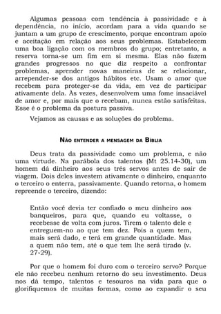 Algumas pessoas com tendência à passividade e à
dependência, no início, acordam para a vida quando se
juntam a um grupo de crescimento, porque encontram apoio
e aceitação em relação aos seus problemas. Estabelecem
uma boa ligação com os membros do grupo; entretanto, a
reserva torna-se um fim em si mesma. Elas não fazem
grandes progressos no que diz respeito a confrontar
problemas, aprender novas maneiras de se relacionar,
arrepender-se dos antigos hábitos etc. Usam o amor que
recebem para proteger-se da vida, em vez de participar
ativamente dela. Às vezes, desenvolvem uma fome insaciável
de amor e, por mais que o recebam, nunca estão satisfeitas.
Esse é o problema da postura passiva.
    Vejamos as causas e as soluções do problema.


             NÃO   ENTENDER A MENSAGEM DA   BÍBLIA

     Deus trata da passividade como um problema, e não
uma virtude. Na parábola dos talentos (Mt 25.14-30), um
homem dá dinheiro aos seus três servos antes de sair de
viagem. Dois deles investem ativamente o dinheiro, enquanto
o terceiro o enterra, passivamente. Quando retorna, o homem
repreende o terceiro, dizendo:

    Então você devia ter confiado o meu dinheiro aos
    banqueiros, para que, quando eu voltasse, o
    recebesse de volta com juros. Tirem o talento dele e
    entreguem-no ao que tem dez. Pois a quem tem,
    mais será dado, e terá em grande quantidade. Mas
    a quem não tem, até o que tem lhe será tirado (v.
    27-29).

      Por que o homem foi duro com o terceiro servo? Porque
ele não recebeu nenhum retorno do seu investimento. Deus
nos dá tempo, talentos e tesouros na vida para que o
glorifiquemos de muitas formas, como ao expandir o seu
 