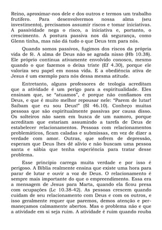 Reino, aproximar-nos dele e dos outros e termos um trabalho
frutífero.  Para     desenvolvermos    nossa    alma     (seu
investimento), precisamos assumir riscos e tomar iniciativas.
A passividade nega o risco, a iniciativa e, portanto, o
crescimento. A postura passiva nos dá segurança, como
Glenn tinha, mas não dá tudo o que Deus tem para nós.
     Quando somos passivos, fugimos dos riscos da própria
vida de fé. A alma de Deus não se agrada nisso (Hb 10.38).
Ele próprio continua ativamente envolvido conosco, mesmo
quando o que fazemos o deixa triste (Ef 4.30), porque ele
valoriza seu papel em nossa vida. E a obediência ativa de
Jesus é um exemplo para nós dessa mesma atitude.
     Entretanto, alguns professores de teologia acreditam
que a atividade é um perigo para a espiritualidade. Eles
ensinam que, se “atuamos”, é porque não confiamos em
Deus, e que é muito melhor repousar nele: “Parem de lutar!
Saibam que eu sou Deus!” (Sl 46.10). Conheço muitas
pessoas que são espiritualmente passivas por causa disso.
Os solteiros não saem em busca de um namoro, porque
acreditam que estariam assumindo a tarefa de Deus de
estabelecer relacionamentos. Pessoas com relacionamentos
problemáticos, ficam caladas e submissas, em vez de dizer a
verdade com amor. Outras, que sofrem de depressão,
esperam que Deus lhes dê alívio e não buscam uma pessoa
santa e sábia que tenha experiência para tratar desse
problema.
     Esse princípio carrega muita verdade e por isso é
perigoso. A Bíblia realmente ensina que existe uma hora para
parar de lutar e ouvir a voz de Deus. O relacionamento é
sempre mais importante do que o empreendimento. Essa era
a mensagem de Jesus para Marta, quando ela ficou presa
com ocupações (Lc 10.38-42). As pessoas crescem quando
cuidam de seu relacionamento com Deus e com os outros, e
isso geralmente requer que paremos, demos atenção e per-
maneçamos calmamente abertos. Mas o problema não e que
a atividade em si seja ruim. A atividade é ruim quando rouba
 